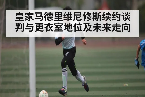皇家马德里维尼修斯续约谈判与更衣室地位及未来走向