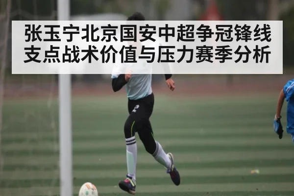 张玉宁北京国安中超争冠锋线支点战术价值与压力赛季分析